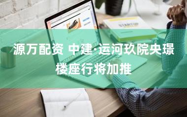 源万配资 中建·运河玖院央璟楼座行将加推