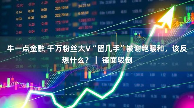 牛一点金融 千万粉丝大V“留几手”被谢绝暖和，该反想什么？｜ 锋面驳倒
