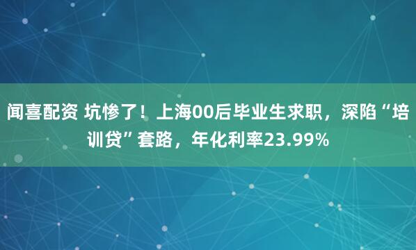 闻喜配资 坑惨了！上海00后毕业生求职，深陷“培训贷”套路，年化利率23.99%