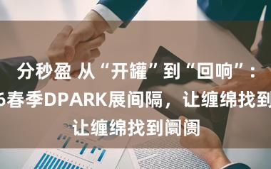 分秒盈 从“开罐”到“回响”：2026春季DPARK展间隔，让缠绵找到阛阓