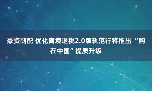 豪资随配 优化离境退税2.0版轨范行将推出 “购在中国”提质升级