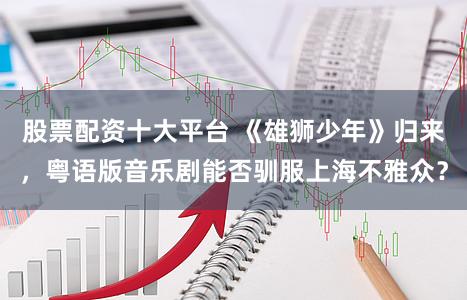 股票配资十大平台 《雄狮少年》归来，粤语版音乐剧能否驯服上海不雅众？