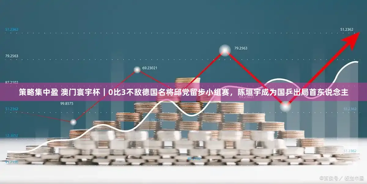 策略集中盈 澳门寰宇杯｜0比3不敌德国名将邱党留步小组赛，陈垣宇成为国乒出局首东说念主