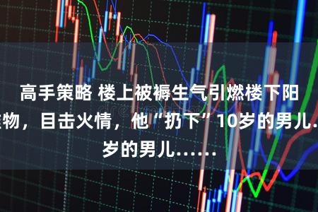 高手策略 楼上被褥生气引燃楼下阳台堆物，目击火情，他“扔下”10岁的男儿……