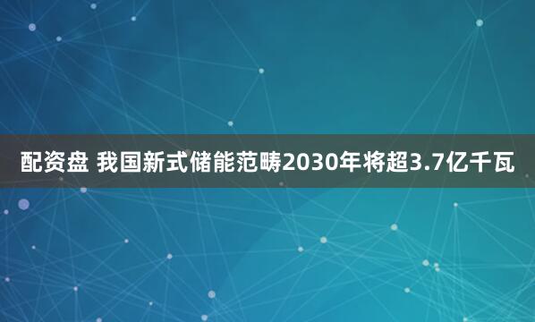 配资盘 我国新式储能范畴2030年将超3.7亿千瓦