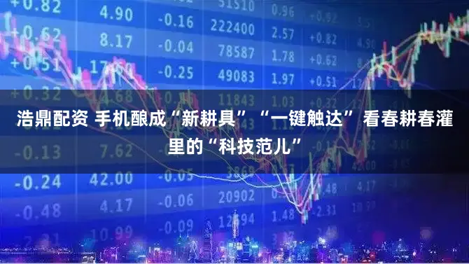 浩鼎配资 手机酿成“新耕具” “一键触达” 看春耕春灌里的“科技范儿”