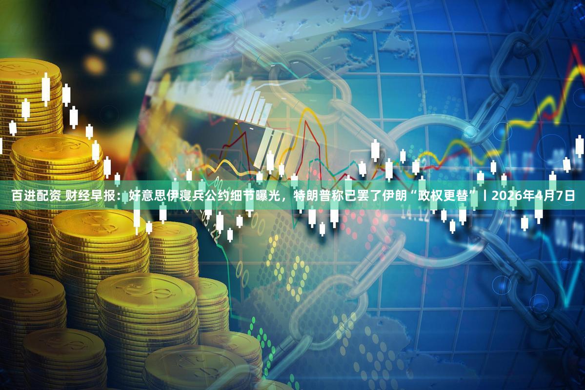 百进配资 财经早报：好意思伊寝兵公约细节曝光，特朗普称已罢了伊朗“政权更替”丨2026年4月7日