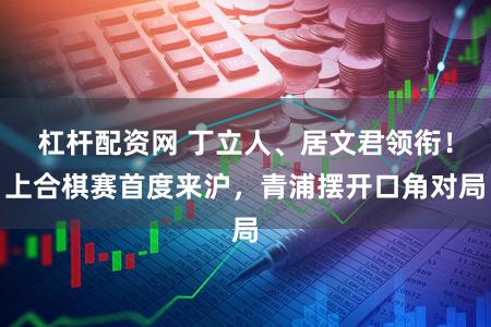 杠杆配资网 丁立人、居文君领衔！上合棋赛首度来沪，青浦摆开口角对局