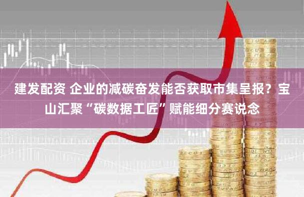 建发配资 企业的减碳奋发能否获取市集呈报？宝山汇聚“碳数据工匠”赋能细分赛说念