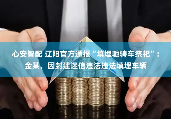 心安智配 辽阳官方通报“填埋驰骋车祭祀”:金某,因封建迷信违法违法填埋车辆