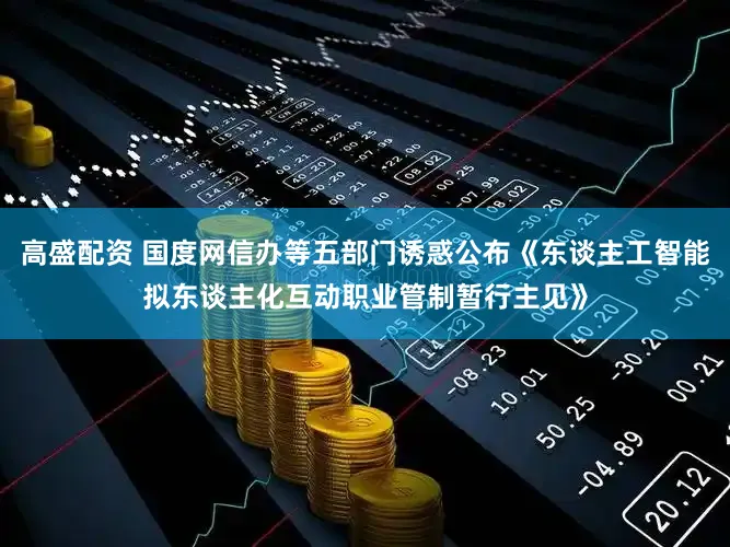 高盛配资 国度网信办等五部门诱惑公布《东谈主工智能拟东谈主化互动职业管制暂行主见》