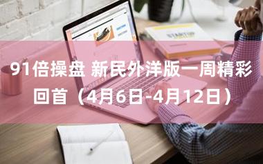 91倍操盘 新民外洋版一周精彩回首（4月6日-4月12日）