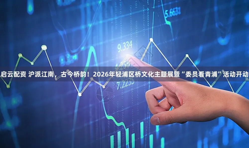 启云配资 沪派江南，古今桥韵！2026年轻浦区桥文化主题展暨“委员看青浦”活动开动