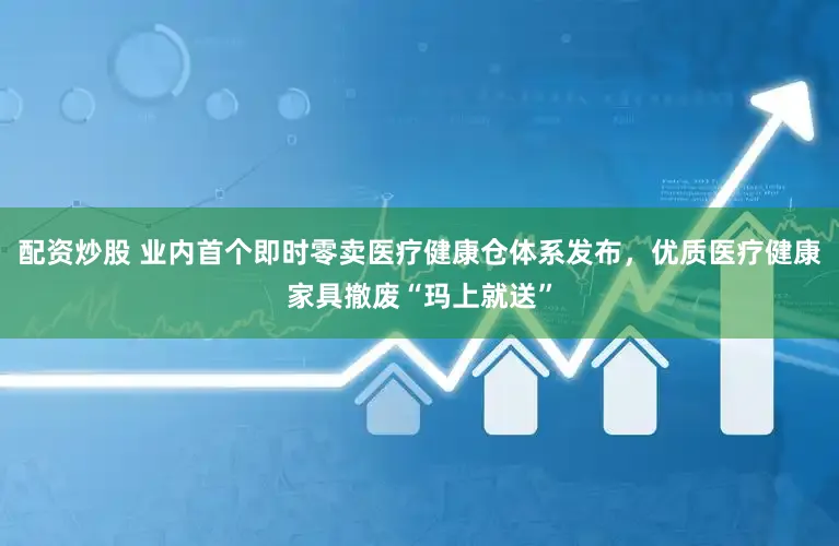 配资炒股 业内首个即时零卖医疗健康仓体系发布，优质医疗健康家具撤废“玛上就送”