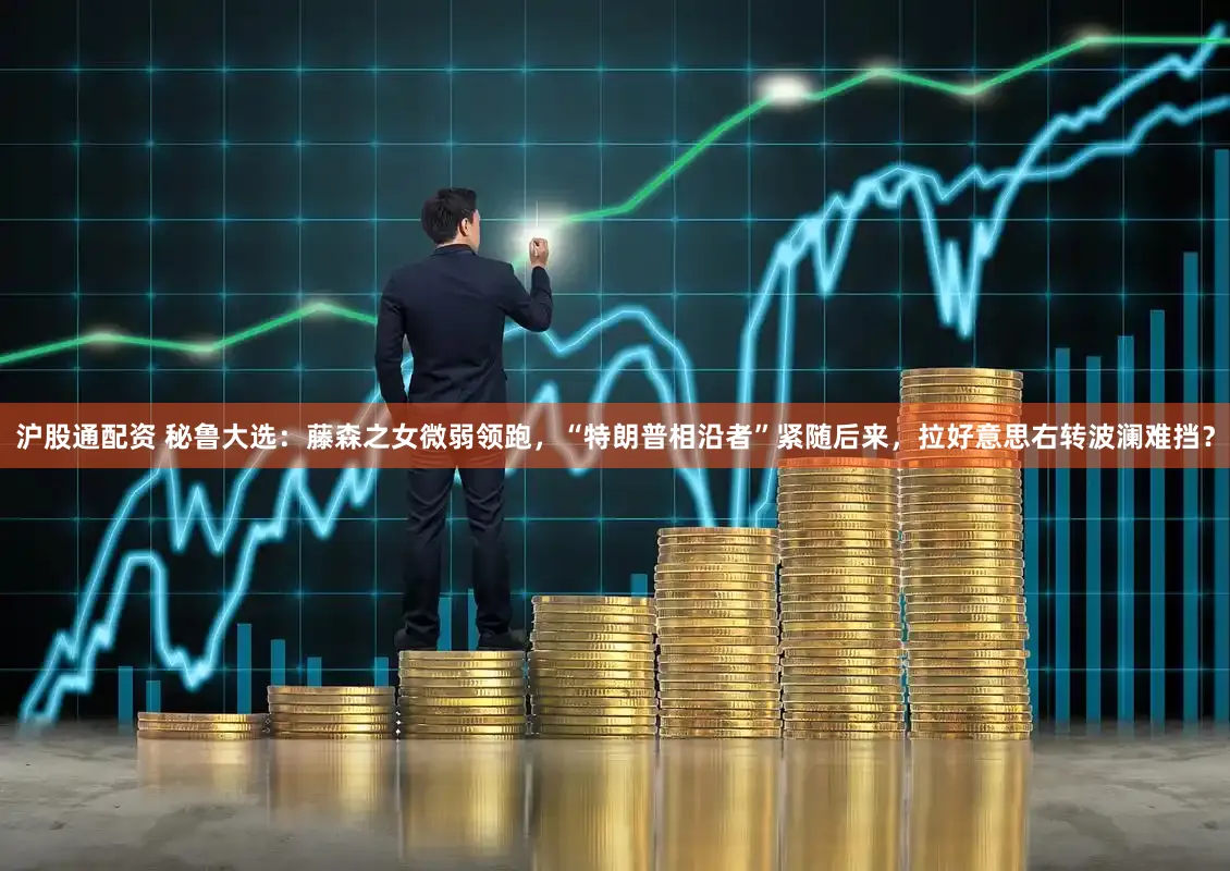 沪股通配资 秘鲁大选：藤森之女微弱领跑，“特朗普相沿者”紧随后来，拉好意思右转波澜难挡？