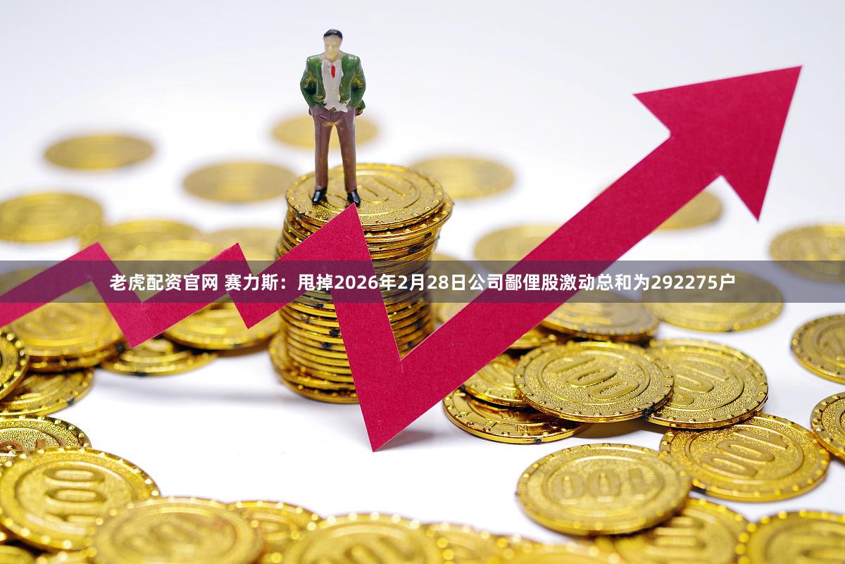 老虎配资官网 赛力斯：甩掉2026年2月28日公司鄙俚股激动总和为292275户
