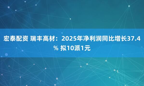 宏泰配资 瑞丰高材：2025年净利润同比增长37.4% 拟10派1元