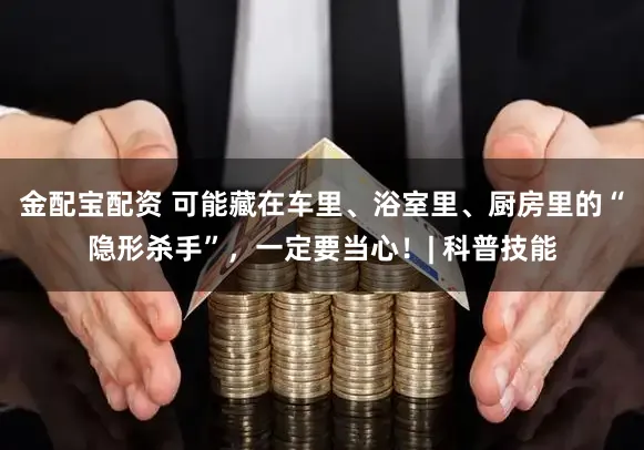 金配宝配资 可能藏在车里、浴室里、厨房里的“隐形杀手”，一定要当心！| 科普技能