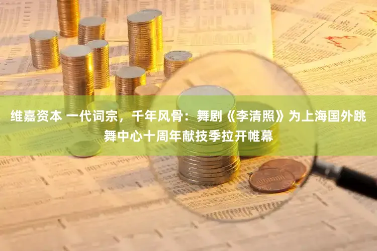 维嘉资本 一代词宗，千年风骨：舞剧《李清照》为上海国外跳舞中心十周年献技季拉开帷幕