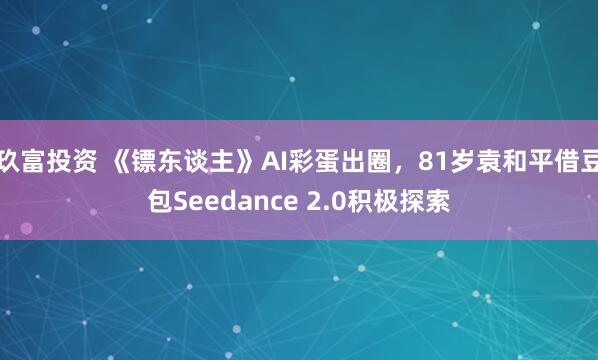 玖富投资 《镖东谈主》AI彩蛋出圈,81岁袁和平借豆包Seedance 2.0积极探索