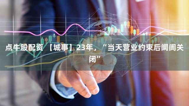 点牛股配资 【城事】23年,“当天营业约束后阛阓关闭”