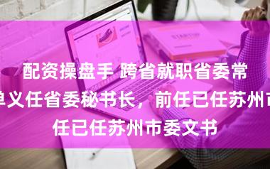 配资操盘手 跨省就职省委常委后，单义任省委秘书长，前任已任苏州市委文书