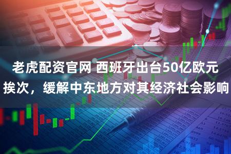 老虎配资官网 西班牙出台50亿欧元挨次，缓解中东地方对其经济社会影响