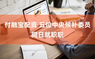 付融宝配资 五位中央候补委员同日就职职