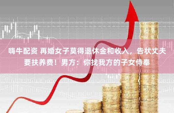 嗨牛配资 再婚女子莫得退休金和收入,告状丈夫要扶养费!男方:你找我方的子女侍奉