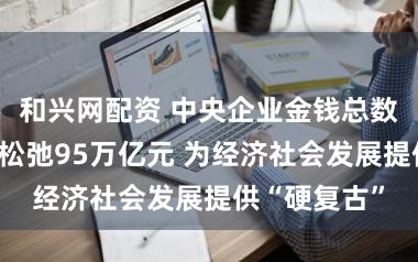 和兴网配资 中央企业金钱总数为止客岁底松弛95万亿元 为经济社会发展提供“硬复古”