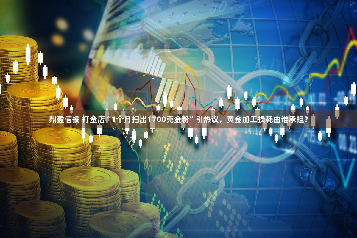 鼎盈信投 打金店“1个月扫出1700克金粉”引热议，黄金加工损耗由谁承担？