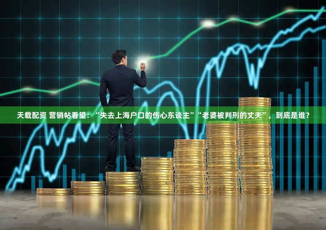 天载配资 营销帖看望：“失去上海户口的伤心东谈主”“老婆被判刑的丈夫”，到底是谁？