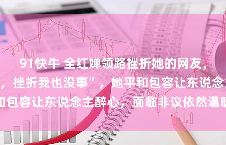91快牛 全红婵领路挫折她的网友,坦言“惟有你兴奋,挫折我也没事”,她平和包容让东说念主醉心,面临非议依然温暖以待