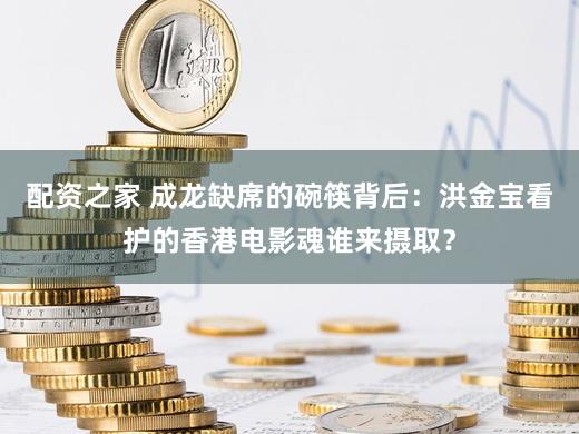 配资之家 成龙缺席的碗筷背后：洪金宝看护的香港电影魂谁来摄取？