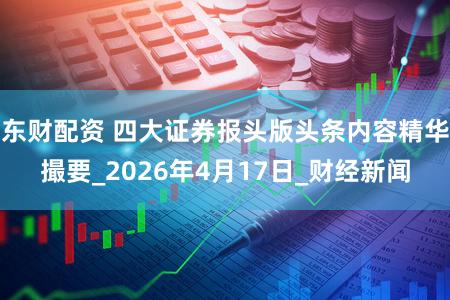 东财配资 四大证券报头版头条内容精华撮要_2026年4月17日_财经新闻