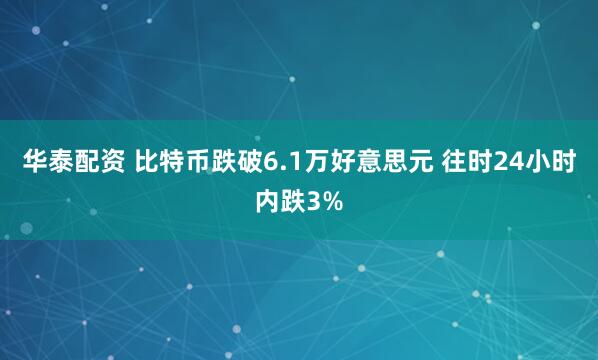 华泰配资 比特币跌破6.1万好意思元 往时24小时内跌3%