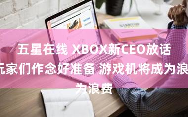 五星在线 XBOX新CEO放话:玩家们作念好准备 游戏机将成为浪费